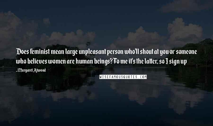 Margaret Atwood Quotes: Does feminist mean large unpleasant person who'll shout at you or someone who believes women are human beings? To me it's the latter, so I sign up