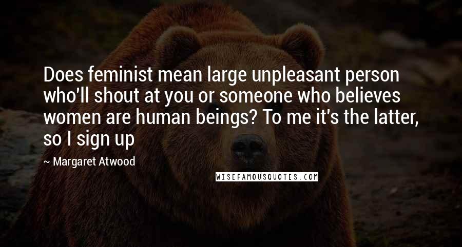 Margaret Atwood Quotes: Does feminist mean large unpleasant person who'll shout at you or someone who believes women are human beings? To me it's the latter, so I sign up