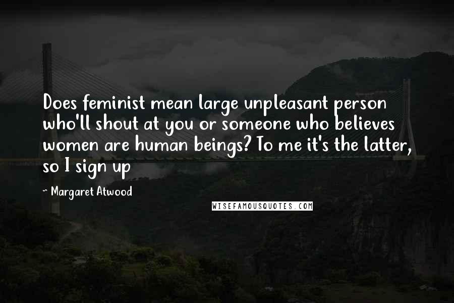Margaret Atwood Quotes: Does feminist mean large unpleasant person who'll shout at you or someone who believes women are human beings? To me it's the latter, so I sign up