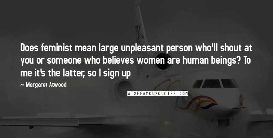 Margaret Atwood Quotes: Does feminist mean large unpleasant person who'll shout at you or someone who believes women are human beings? To me it's the latter, so I sign up