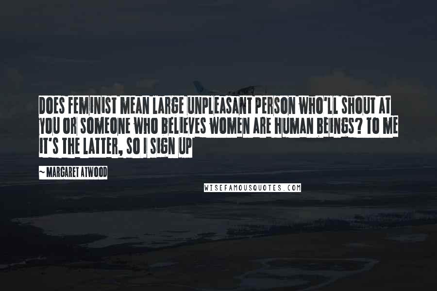 Margaret Atwood Quotes: Does feminist mean large unpleasant person who'll shout at you or someone who believes women are human beings? To me it's the latter, so I sign up