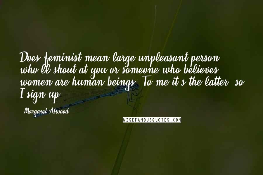Margaret Atwood Quotes: Does feminist mean large unpleasant person who'll shout at you or someone who believes women are human beings? To me it's the latter, so I sign up