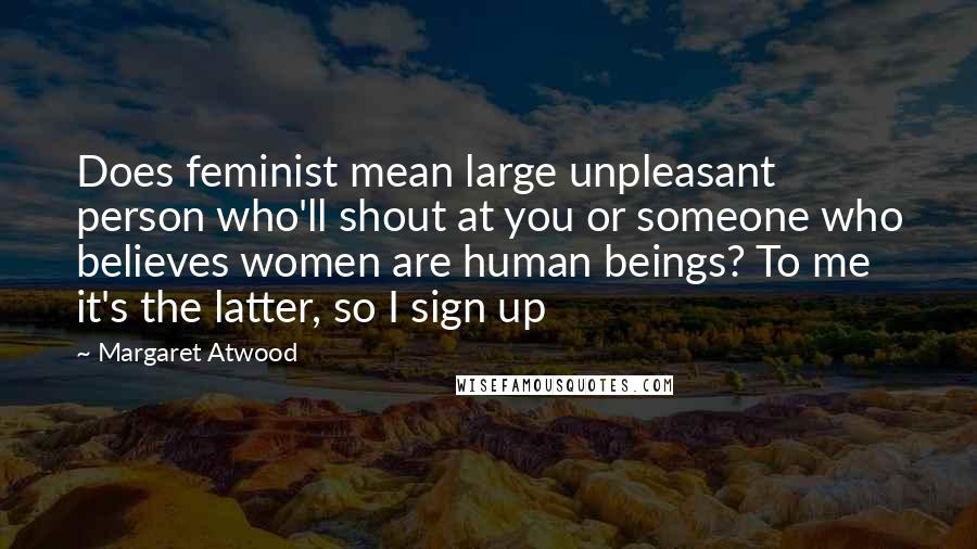 Margaret Atwood Quotes: Does feminist mean large unpleasant person who'll shout at you or someone who believes women are human beings? To me it's the latter, so I sign up