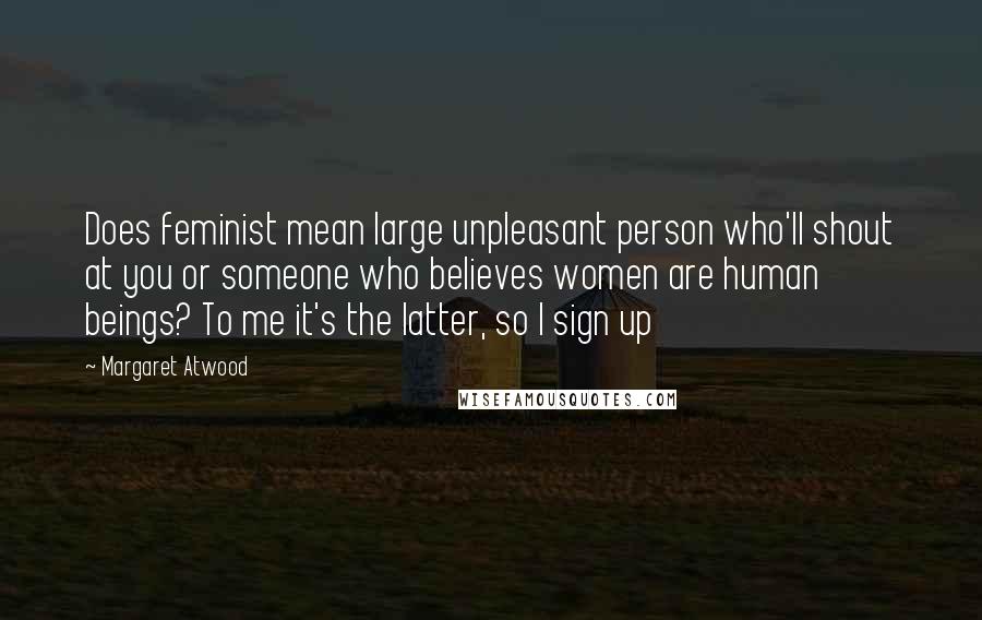 Margaret Atwood Quotes: Does feminist mean large unpleasant person who'll shout at you or someone who believes women are human beings? To me it's the latter, so I sign up