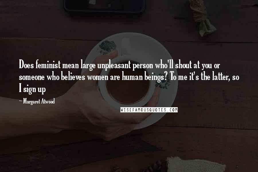 Margaret Atwood Quotes: Does feminist mean large unpleasant person who'll shout at you or someone who believes women are human beings? To me it's the latter, so I sign up