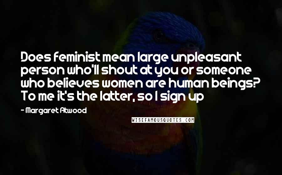 Margaret Atwood Quotes: Does feminist mean large unpleasant person who'll shout at you or someone who believes women are human beings? To me it's the latter, so I sign up