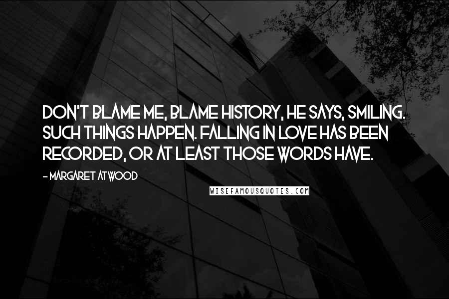 Margaret Atwood Quotes: Don't blame me, blame history, he says, smiling. Such things happen. Falling in love has been recorded, or at least those words have.