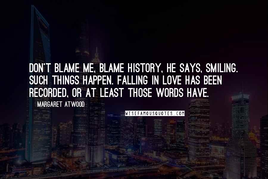 Margaret Atwood Quotes: Don't blame me, blame history, he says, smiling. Such things happen. Falling in love has been recorded, or at least those words have.