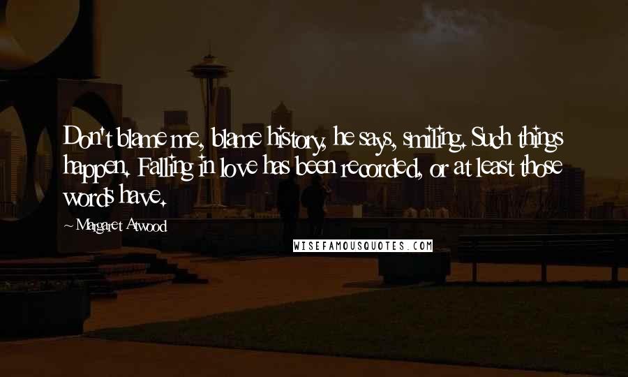 Margaret Atwood Quotes: Don't blame me, blame history, he says, smiling. Such things happen. Falling in love has been recorded, or at least those words have.