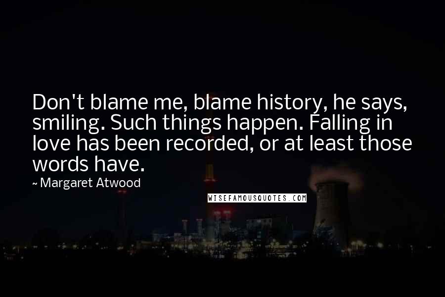 Margaret Atwood Quotes: Don't blame me, blame history, he says, smiling. Such things happen. Falling in love has been recorded, or at least those words have.