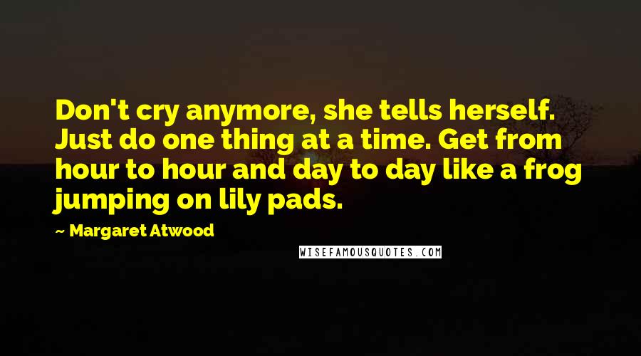 Margaret Atwood Quotes: Don't cry anymore, she tells herself. Just do one thing at a time. Get from hour to hour and day to day like a frog jumping on lily pads.