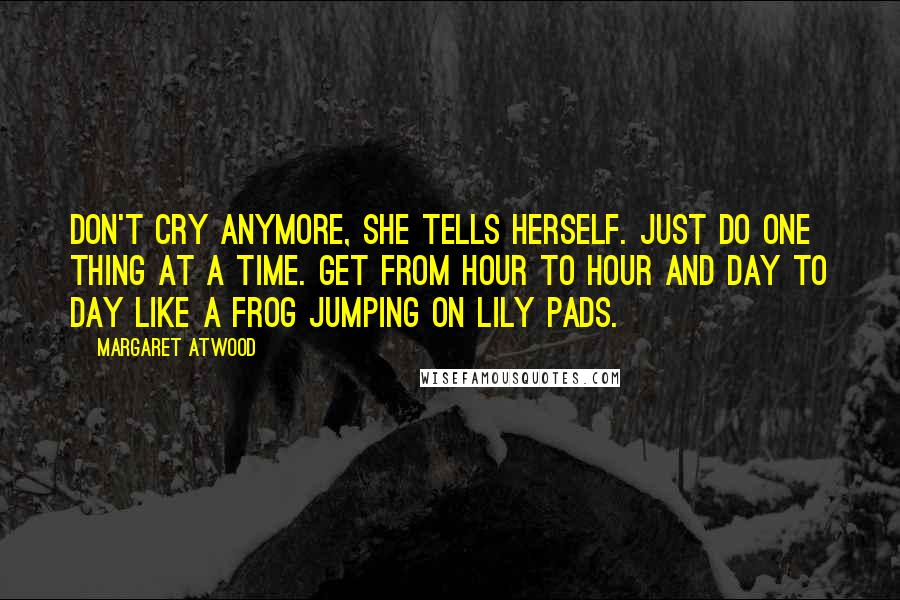 Margaret Atwood Quotes: Don't cry anymore, she tells herself. Just do one thing at a time. Get from hour to hour and day to day like a frog jumping on lily pads.