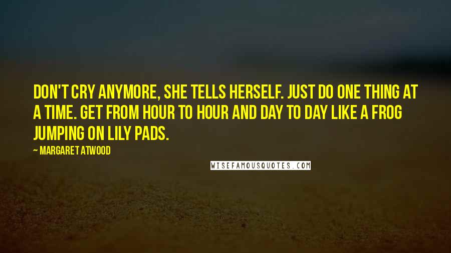 Margaret Atwood Quotes: Don't cry anymore, she tells herself. Just do one thing at a time. Get from hour to hour and day to day like a frog jumping on lily pads.