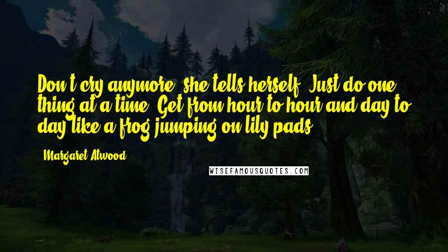 Margaret Atwood Quotes: Don't cry anymore, she tells herself. Just do one thing at a time. Get from hour to hour and day to day like a frog jumping on lily pads.