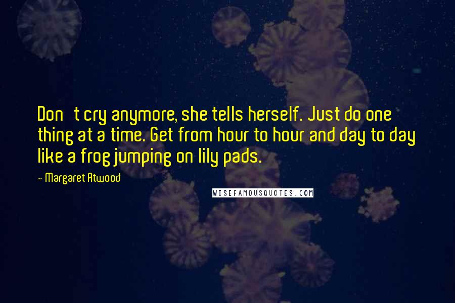 Margaret Atwood Quotes: Don't cry anymore, she tells herself. Just do one thing at a time. Get from hour to hour and day to day like a frog jumping on lily pads.