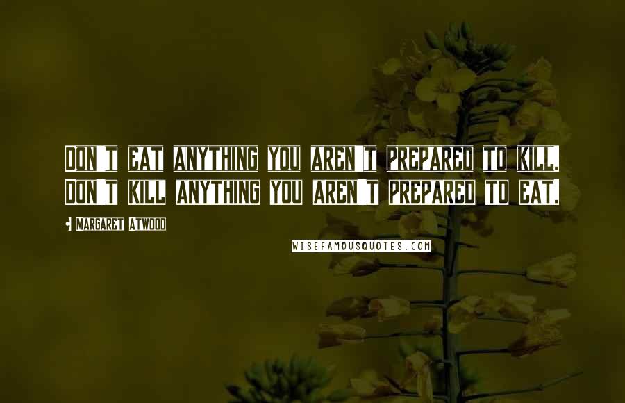 Margaret Atwood Quotes: Don't eat anything you aren't prepared to kill. Don't kill anything you aren't prepared to eat.