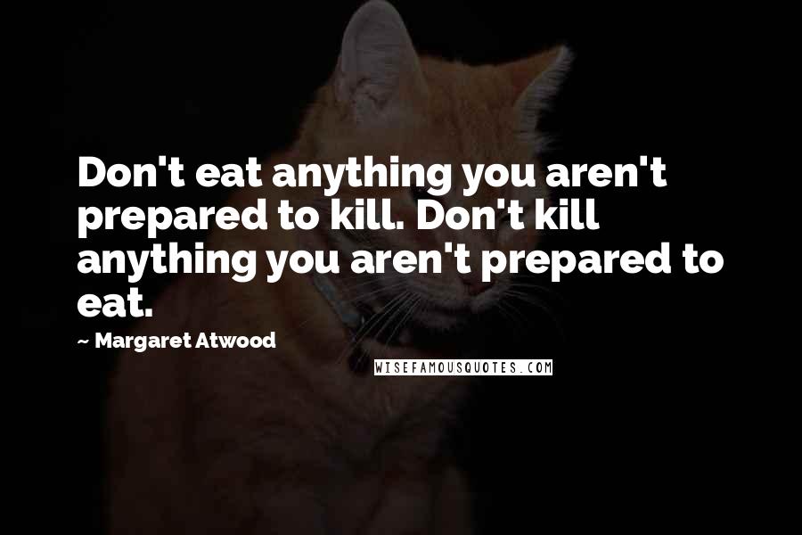 Margaret Atwood Quotes: Don't eat anything you aren't prepared to kill. Don't kill anything you aren't prepared to eat.