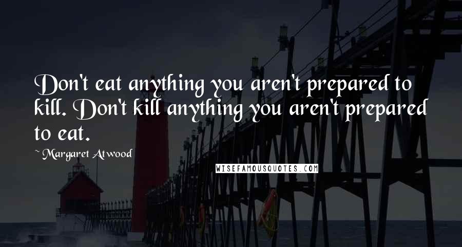 Margaret Atwood Quotes: Don't eat anything you aren't prepared to kill. Don't kill anything you aren't prepared to eat.