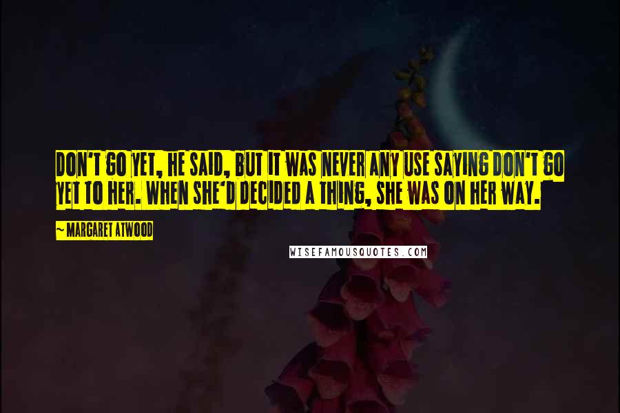 Margaret Atwood Quotes: Don't go yet, he said, but it was never any use saying don't go yet to her. When she'd decided a thing, she was on her way.