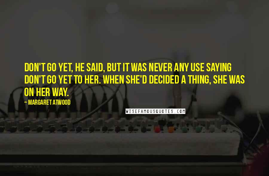 Margaret Atwood Quotes: Don't go yet, he said, but it was never any use saying don't go yet to her. When she'd decided a thing, she was on her way.