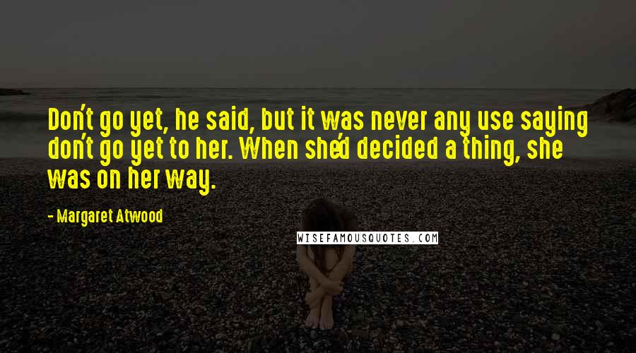 Margaret Atwood Quotes: Don't go yet, he said, but it was never any use saying don't go yet to her. When she'd decided a thing, she was on her way.