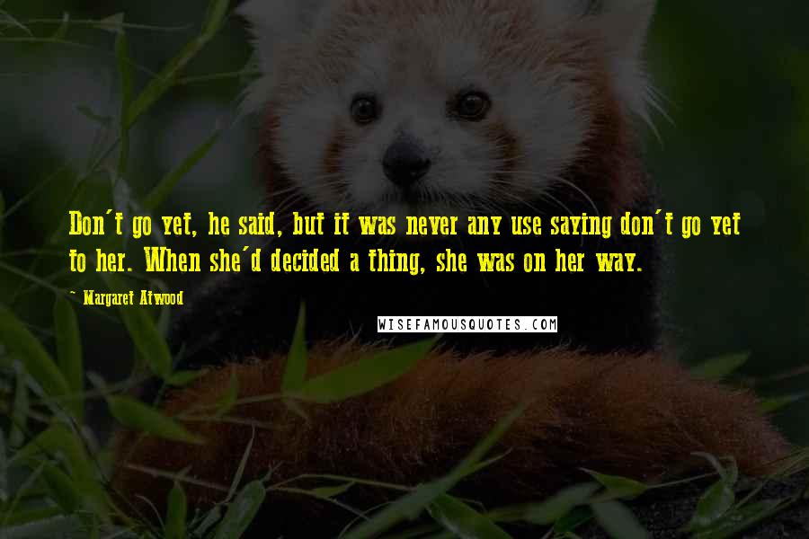 Margaret Atwood Quotes: Don't go yet, he said, but it was never any use saying don't go yet to her. When she'd decided a thing, she was on her way.