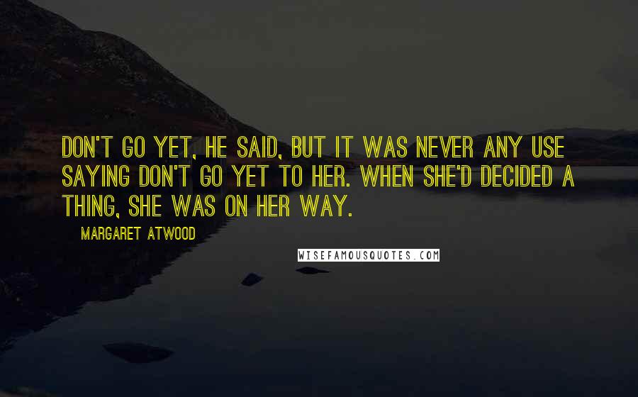 Margaret Atwood Quotes: Don't go yet, he said, but it was never any use saying don't go yet to her. When she'd decided a thing, she was on her way.