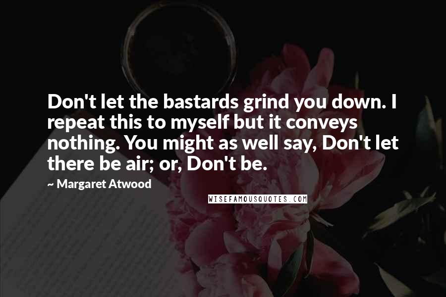 Margaret Atwood Quotes: Don't let the bastards grind you down. I repeat this to myself but it conveys nothing. You might as well say, Don't let there be air; or, Don't be.