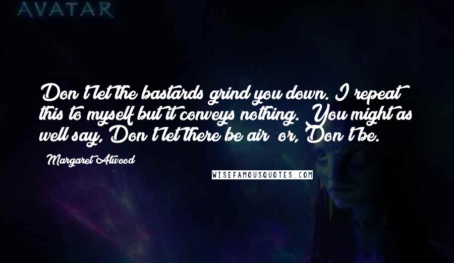 Margaret Atwood Quotes: Don't let the bastards grind you down. I repeat this to myself but it conveys nothing. You might as well say, Don't let there be air; or, Don't be.