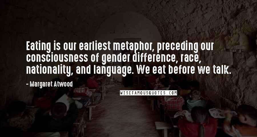 Margaret Atwood Quotes: Eating is our earliest metaphor, preceding our consciousness of gender difference, race, nationality, and language. We eat before we talk.