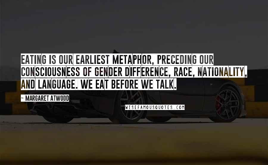 Margaret Atwood Quotes: Eating is our earliest metaphor, preceding our consciousness of gender difference, race, nationality, and language. We eat before we talk.