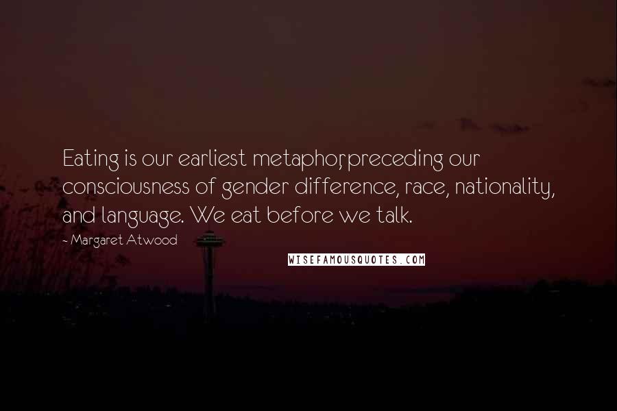 Margaret Atwood Quotes: Eating is our earliest metaphor, preceding our consciousness of gender difference, race, nationality, and language. We eat before we talk.