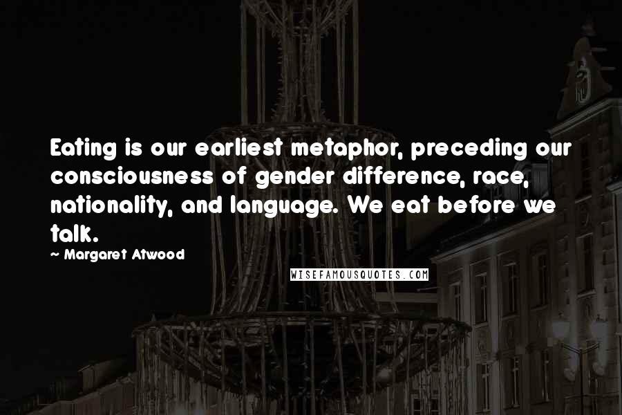 Margaret Atwood Quotes: Eating is our earliest metaphor, preceding our consciousness of gender difference, race, nationality, and language. We eat before we talk.