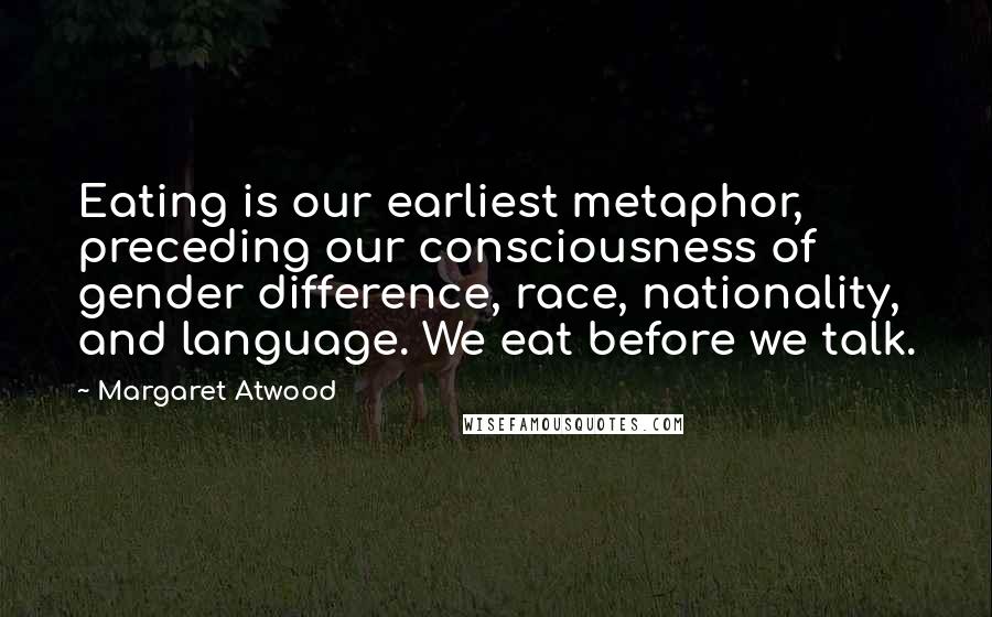 Margaret Atwood Quotes: Eating is our earliest metaphor, preceding our consciousness of gender difference, race, nationality, and language. We eat before we talk.