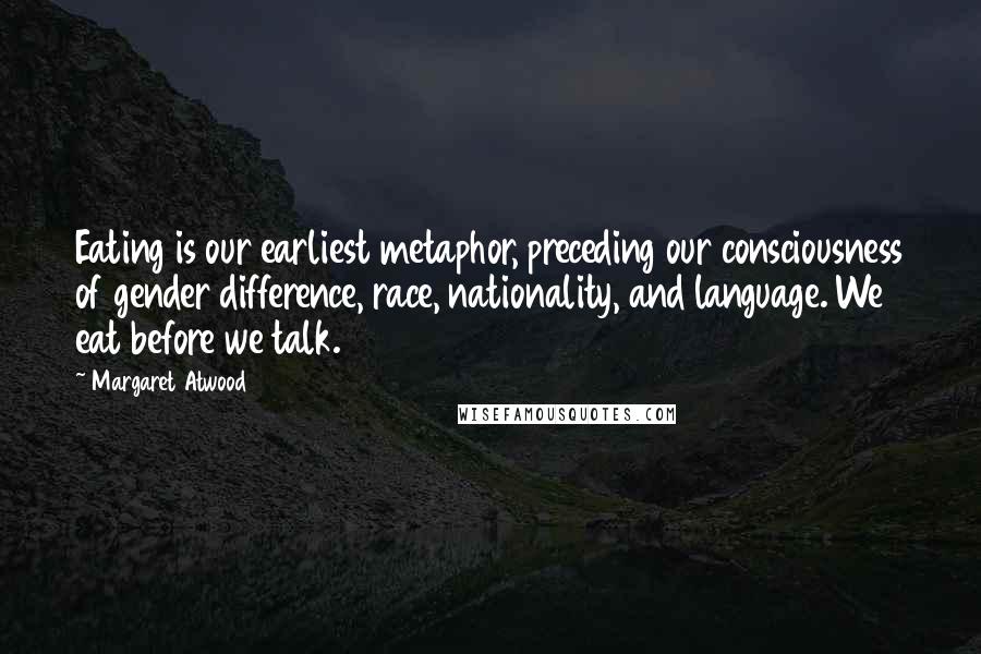 Margaret Atwood Quotes: Eating is our earliest metaphor, preceding our consciousness of gender difference, race, nationality, and language. We eat before we talk.