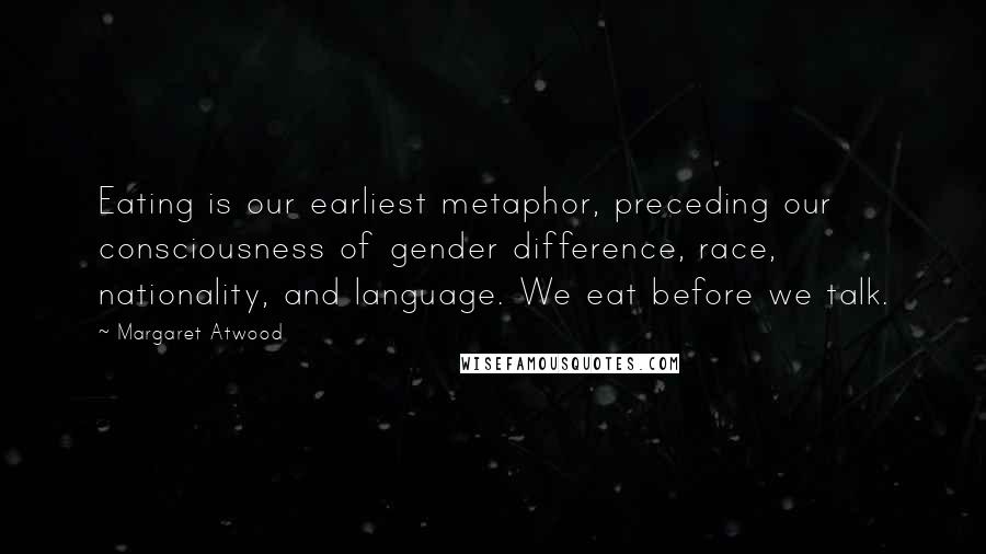 Margaret Atwood Quotes: Eating is our earliest metaphor, preceding our consciousness of gender difference, race, nationality, and language. We eat before we talk.