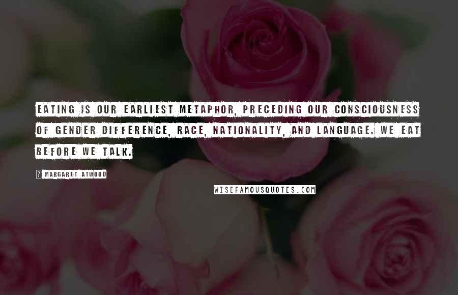 Margaret Atwood Quotes: Eating is our earliest metaphor, preceding our consciousness of gender difference, race, nationality, and language. We eat before we talk.