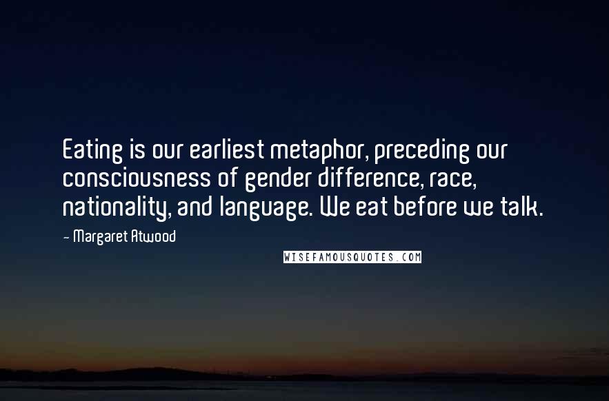 Margaret Atwood Quotes: Eating is our earliest metaphor, preceding our consciousness of gender difference, race, nationality, and language. We eat before we talk.