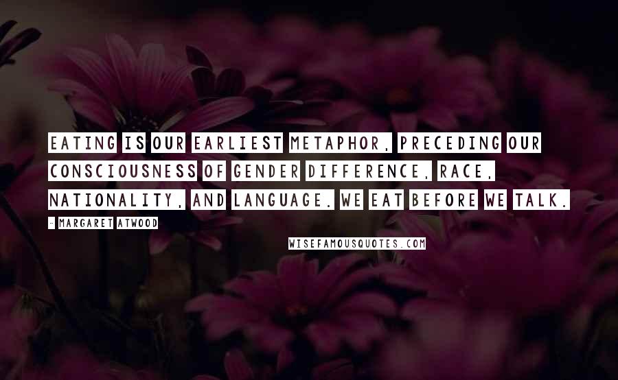 Margaret Atwood Quotes: Eating is our earliest metaphor, preceding our consciousness of gender difference, race, nationality, and language. We eat before we talk.