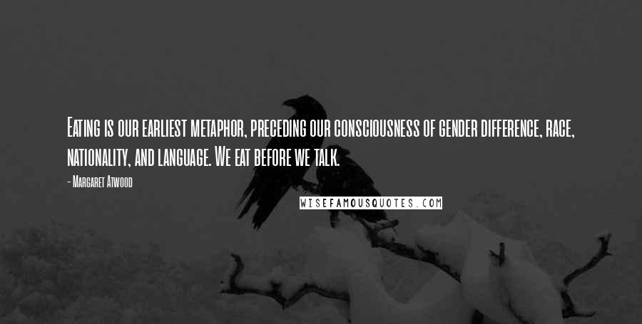 Margaret Atwood Quotes: Eating is our earliest metaphor, preceding our consciousness of gender difference, race, nationality, and language. We eat before we talk.