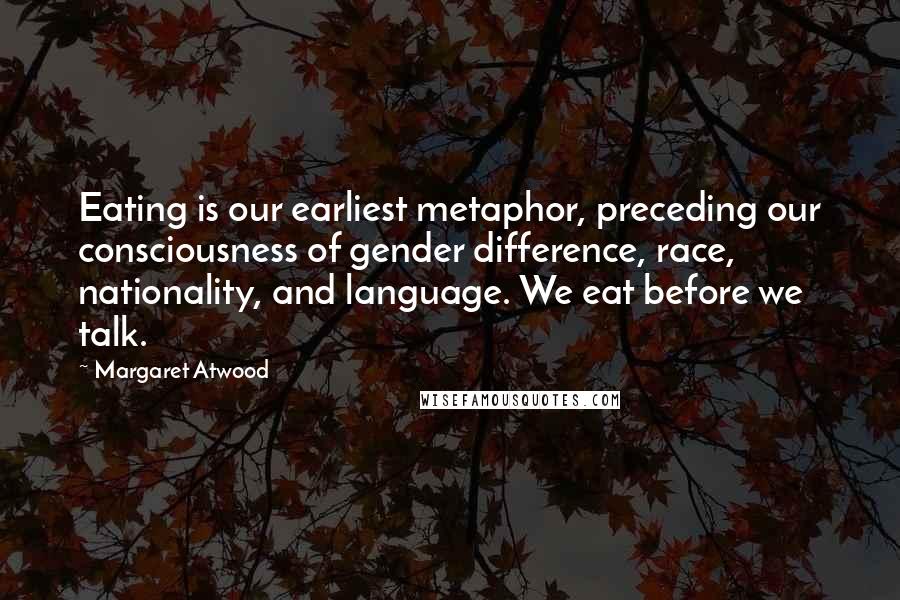Margaret Atwood Quotes: Eating is our earliest metaphor, preceding our consciousness of gender difference, race, nationality, and language. We eat before we talk.