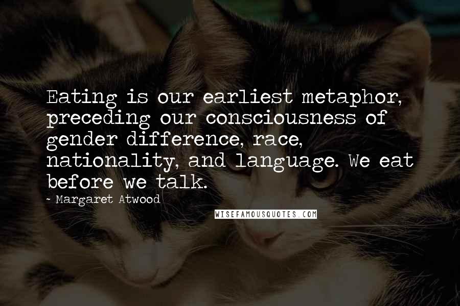 Margaret Atwood Quotes: Eating is our earliest metaphor, preceding our consciousness of gender difference, race, nationality, and language. We eat before we talk.