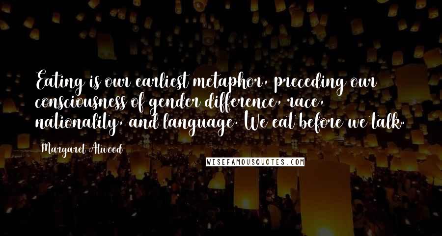 Margaret Atwood Quotes: Eating is our earliest metaphor, preceding our consciousness of gender difference, race, nationality, and language. We eat before we talk.