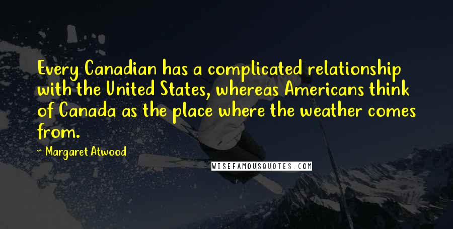 Margaret Atwood Quotes: Every Canadian has a complicated relationship with the United States, whereas Americans think of Canada as the place where the weather comes from.