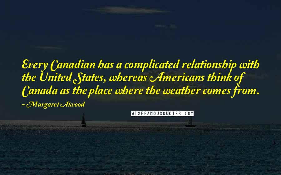 Margaret Atwood Quotes: Every Canadian has a complicated relationship with the United States, whereas Americans think of Canada as the place where the weather comes from.