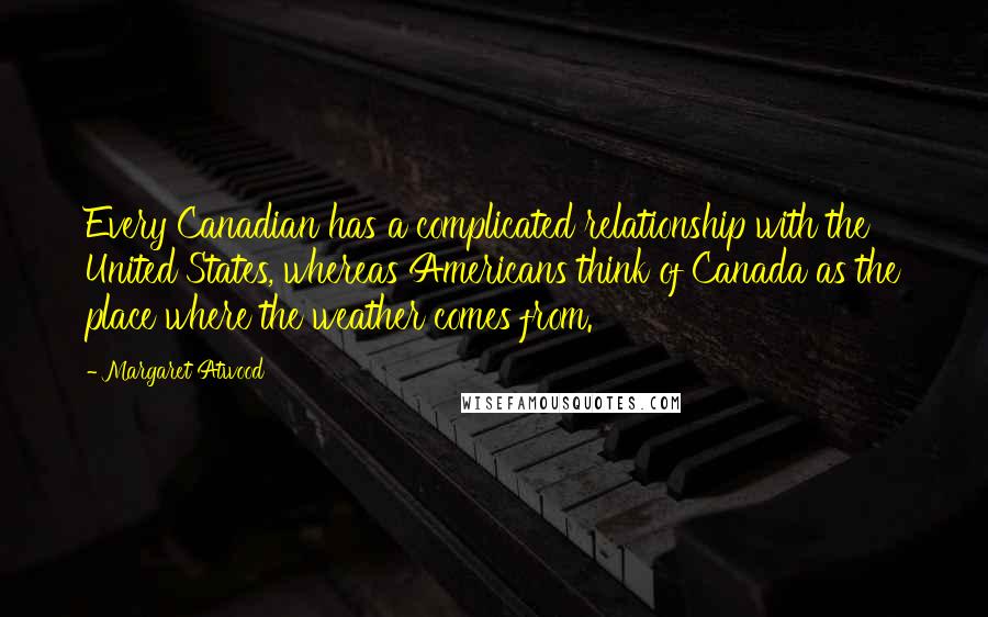 Margaret Atwood Quotes: Every Canadian has a complicated relationship with the United States, whereas Americans think of Canada as the place where the weather comes from.