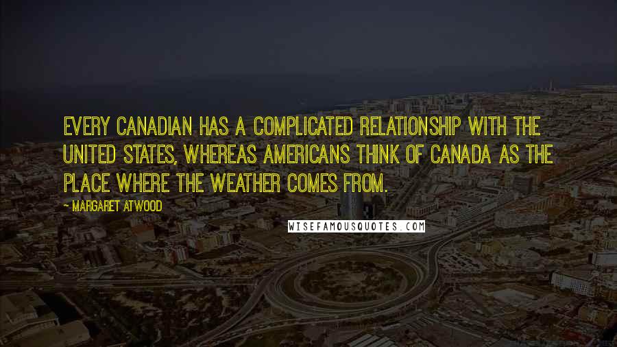 Margaret Atwood Quotes: Every Canadian has a complicated relationship with the United States, whereas Americans think of Canada as the place where the weather comes from.