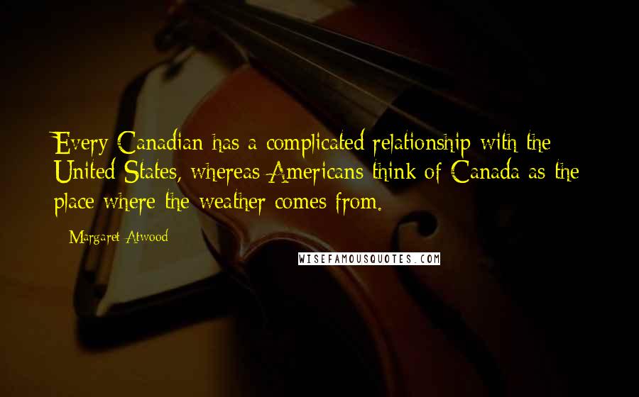 Margaret Atwood Quotes: Every Canadian has a complicated relationship with the United States, whereas Americans think of Canada as the place where the weather comes from.