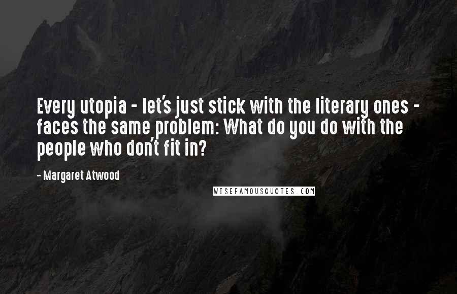 Margaret Atwood Quotes: Every utopia - let's just stick with the literary ones - faces the same problem: What do you do with the people who don't fit in?