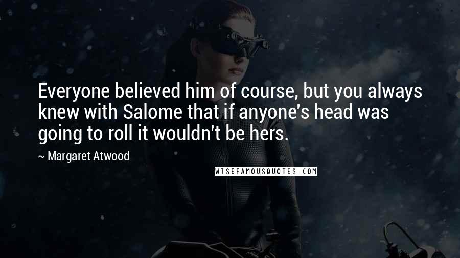 Margaret Atwood Quotes: Everyone believed him of course, but you always knew with Salome that if anyone's head was going to roll it wouldn't be hers.